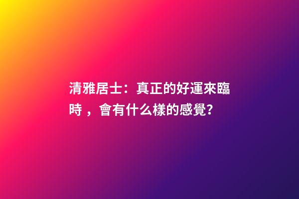 清雅居士：真正的好運來臨時，會有什么樣的感覺？